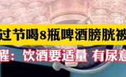男子豪饮8瓶啤酒 膀胱劈裂出6cm巨大破口 医生提醒：饮酒要适量 !